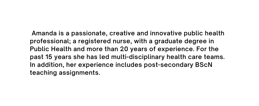 Amanda is a passionate creative and innovative public health professional a registered nurse with a graduate degree in Public Health and more than 20 years of experience For the past 15 years she has led multi disciplinary health care teams In addition her experience includes post secondary BScN teaching assignments