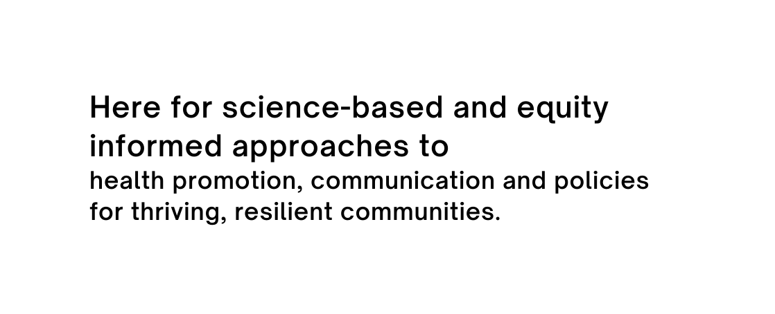 Here for science based and equity informed approaches to health promotion communication and policies for thriving resilient communities