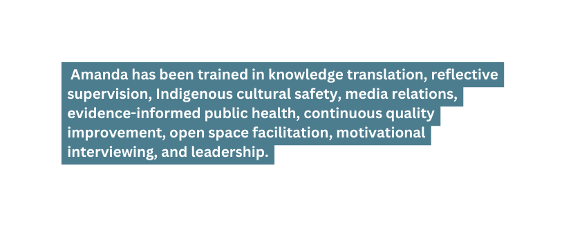 Amanda has been trained in knowledge translation reflective supervision Indigenous cultural safety media relations evidence informed public health continuous quality improvement open space facilitation motivational interviewing and leadership